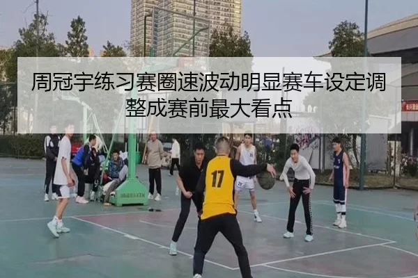 周冠宇练习赛圈速波动明显赛车设定调整成赛前最大看点