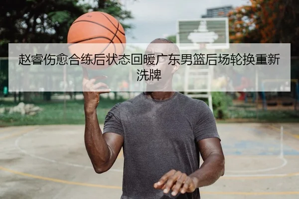 赵睿伤愈合练后状态回暖广东男篮后场轮换重新洗牌